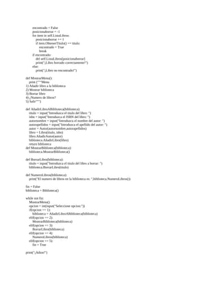 encontrado	=	False
								posicionaborrar	=	-1
								for	item	in	self.ListaLibros:
												posicionaborrar	+=	1
												if	item.ObtenerTitulo()	==	titulo:
																encontrado	=	True
																break
								if	encontrado:
												del	self.ListaLibros[posicionaborrar]
												print("¡Libro	borrado	correctamente!")
								else:
												print("¡Libro	no	encontrado!")
	
def	MostrarMenu():
				print	("""Menu
1)	Añadir	libro	a	la	biblioteca
2)	Mostrar	biblioteca
3)	Borrar	libro
4)	¿Numero	de	libros?
5)	Salir""")
	
def	AñadirLibroABiblioteca(biblioteca):
				titulo	=	input("Introduzca	el	titulo	del	libro:	")
				isbn	=	input("Introduzca	el	ISBN	del	libro:	")
				autornombre	=	input("Introduzca	el	nombre	del	autor:	")
				autorapellidos	=	input("Introduzca	el	apellido	del	autor:	")
				autor	=	Autor(autornombre,autorapellidos)
				libro	=	Libro(titulo,	isbn)
				libro.AñadirAutor(autor)
				biblioteca.AñadirLibro(libro)
				return	biblioteca
def	MostrarBiblioteca(biblioteca):
				biblioteca.MostrarBiblioteca()
	
def	BorrarLibro(biblioteca):
				titulo	=	input("Introduzca	el	titulo	del	libro	a	borrar:	")
				biblioteca.BorrarLibro(titulo)
	
def	NumeroLibros(biblioteca):
				print("El	numero	de	libros	en	la	biblioteca	es:	",biblioteca.NumeroLibros())
	
fin	=	False
biblioteca	=	Biblioteca()
	
while	not	fin:
				MostrarMenu()
				opcion	=	int(input("Seleccione	opcion:"))
				if(opcion	==	1):
								biblioteca	=	AñadirLibroABiblioteca(biblioteca)
				elif(opcion	==	2):
								MostrarBiblioteca(biblioteca)
				elif(opcion	==	3):
								BorrarLibro(biblioteca)
				elif(opcion	==	4):
								NumeroLibros(biblioteca)
				elif(opcion	==	5):
								fin	=	True
	
print("¡Adios!")
 