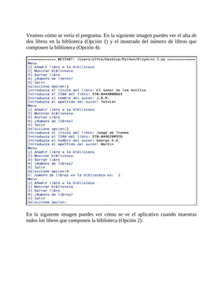 Veamos	cómo	se	vería	el	programa.	En	la	siguiente	imagen	puedes	ver	el	alta	de
dos	libros	en	la	biblioteca	(Opción	1)	y	el	mostrado	del	número	de	libros	que
componen	la	biblioteca	(Opción	4).
	
	
En	 la	 siguiente	 imagen	 puedes	 ver	 cómo	 se	 ve	 el	 aplicativo	 cuando	 muestras
todos	los	libros	que	componen	la	biblioteca	(Opción	2):
 