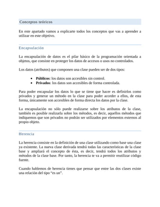 Conceptos	teóricos
	
En	este	apartado	vamos	a	explicarte	todos	los	conceptos	que	vas	a	aprender	a
utilizar	en	este	objetivo.
	
Encapsulación
	
La	 encapsulación	 de	 datos	 es	 el	 pilar	 básico	 de	 la	 programación	 orientada	 a
objetos,	que	consiste	en	proteger	los	datos	de	accesos	o	usos	no	controlados.
	
Los	datos	(atributos)	que	componen	una	clase	pueden	ser	de	dos	tipos:
	
Públicos:	los	datos	son	accesibles	sin	control.
Privados:	los	datos	son	accesibles	de	forma	controlada.
	
Para	 poder	 encapsular	 los	 datos	 lo	 que	 se	 tiene	 que	 hacer	 es	 definirlos	 como
privados	 y	 generar	 un	 método	 en	 la	 clase	 para	 poder	 acceder	 a	 ellos,	 de	 esta
forma,	únicamente	son	accesibles	de	forma	directa	los	datos	por	la	clase.
	
La	 encapsulación	 no	 sólo	 puede	 realizarse	 sobre	 los	 atributos	 de	 la	 clase,
también	es	posible	realizarla	sobre	los	métodos,	es	decir,	aquellos	métodos	que
indiquemos	que	son	privados	no	podrán	ser	utilizados	por	elementos	externos	al
propio	objeto.
	
Herencia
	
La	herencia	consiste	en	la	definición	de	una	clase	utilizando	como	base	una	clase
ya	existente.	La	nueva	clase	derivada	tendrá	todas	las	características	de	la	clase
base	 y	 ampliará	 el	 concepto	 de	 ésta,	 es	 decir,	 tendrá	 todos	 los	 atributos	 y
métodos	de	la	clase	base.	Por	tanto,	la	herencia	te	va	a	permitir	reutilizar	código
fuente.
	
Cuando	hablemos	de	herencia	tienes	que	pensar	que	entre	las	dos	clases	existe
una	relación	del	tipo	“es	un”.
	
 