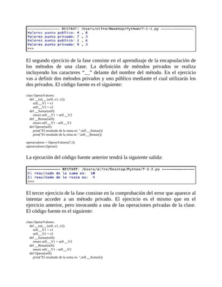 El	segundo	ejercicio	de	la	fase	consiste	en	el	aprendizaje	de	la	encapsulación	de
los	 métodos	 de	 una	 clase.	 La	 definición	 de	 métodos	 privados	 se	 realiza
incluyendo	los	caracteres	“__”	delante	del	nombre	del	método.	En	el	ejercicio
vas	a	definir	dos	métodos	privados	y	uno	público	mediante	el	cual	utilizarás	los
dos	privados.	El	código	fuente	es	el	siguiente:
	
class	OperarValores:
				def	__init__	(self,	v1,	v2):
								self.__V1	=	v1
								self.__V2	=	v2
				def	__Sumar(self):
								return	self.__V1	+	self.__V2
				def	__Restar(self):
								return	self.__V1	-	self.__V2
				def	Operar(self):
								print("El	resultado	de	la	suma	es:	",self.__Sumar())
								print("El	resultado	de	la	resta	es:	",self.__Restar())
	
operarvalores	=	OperarValores(7,3)
operarvalores.Operar()
	
La	ejecución	del	código	fuente	anterior	tendrá	la	siguiente	salida:
	
	
El	tercer	ejercicio	de	la	fase	consiste	en	la	comprobación	del	error	que	aparece	al
intentar	 acceder	 a	 un	 método	 privado.	 El	 ejercicio	 es	 el	 mismo	 que	 en	 el
ejercicio	anterior,	pero	invocando	a	una	de	las	operaciones	privadas	de	la	clase.
El	código	fuente	es	el	siguiente:
	
class	OperarValores:
				def	__init__	(self,	v1,	v2):
								self.__V1	=	v1
								self.__V2	=	v2
				def	__Sumar(self):
								return	self.__V1	+	self.__V2
				def	__Restar(self):
								return	self.__V1	-	self.__V2
				def	Operar(self):
								print("El	resultado	de	la	suma	es:	",self.__Sumar())
 
