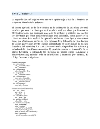 FASE	2:	Herencia
	
La	segunda	fase	del	objetivo	consiste	en	el	aprendizaje	y	uso	de	la	herencia	en
programación	orientada	a	objetos.
	
El	 primer	 ejercicio	 de	 la	 fase	 consiste	 en	 la	 utilización	 de	 una	 clase	 que	 será
heradada	 por	 otra.	 La	 clase	 que	 será	 heradada	 será	 una	 clase	 que	 llamaremos
Electrodomestico,	que	contendrá	una	serie	de	atributos	y	métodos	que	pueden
ser	 heredados	 por	 otros	 electrodomésticos	 más	 concretos,	 como	 puede	 ser	 la
clase	Lavadora.	 Para	 realizar	 la	 operación	 de	 herencia	 en	 Python	 únicamente
tienes	que	añadir	entre	paréntesis	en	la	cabecera	de	la	definición	de	clase	la	clase
de	la	que	quieres	que	herede	(puedes	comprobarlo	en	la	definición	de	la	clase
Lavadora	 del	 ejercicio).	 La	 clase	 Lavadora	 tendrá	 disponibles	 los	 atributos	 y
métodos	de	la	clase	Electrodomestico.	El	ejercicio	consiste	en	la	creación	de	un
objeto	 Lavadora	 y	 utilizando	 los	 métodos	 de	 ambas	 clases	 (Lavadora	 y
Electrodomestico)	 rellenar	 toda	 la	 información	 y	 mostrarla	 por	 pantalla.	 El
código	fuente	es	el	siguiente:
	
class	Electrodomestico:
				def	__init__	(self):
								self.__Encendido	=	False
								self.__Tension	=	0
				def	Encender(self):
								self.__Encendido	=	True
				def	Apagar(self):
								self.__Encendido	=	False
				def	Encendido(self):
								return	self.__Encendido
				def	SetTension(self,	tension):
								self.__Tension	=	tension
				def	GetTension(self):
								return	self.__Tension
	
class	Lavadora(Electrodomestico):
				def	__init__	(self):
								self.__RPM	=	0
								self.__Kilos	=	0
				def	SetRPM(self,	rpm):
								self.__RPM	=	rpm
				def	SetKilos(self,	kilos):
								self.__Kilos	=	kilos
				def	MostrarLavadora(self):
								print("#########")
								print("Lavadora:")
								print("tRPM:",self.__RPM)
								print("tKilos:",self.__Kilos)
								print("tTension:",self.GetTension())
								if	self.Encendido():
												print("t¡Lavadora	encendida!")
 