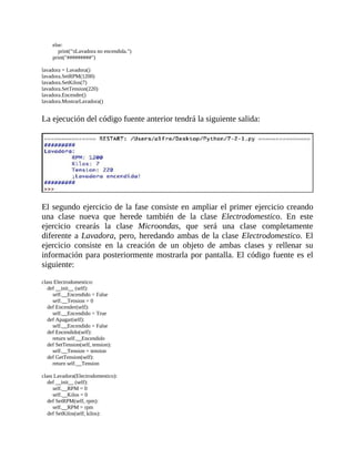 else:
												print("tLavadora	no	encendida.")
								print("#########")
	
lavadora	=	Lavadora()
lavadora.SetRPM(1200)
lavadora.SetKilos(7)
lavadora.SetTension(220)
lavadora.Encender()
lavadora.MostrarLavadora()
	
La	ejecución	del	código	fuente	anterior	tendrá	la	siguiente	salida:
	
	
El	segundo	ejercicio	de	la	fase	consiste	en	ampliar	el	primer	ejercicio	creando
una	 clase	 nueva	 que	 herede	 también	 de	 la	 clase	 Electrodomestico.	 En	 este
ejercicio	 crearás	 la	 clase	 Microondas,	 que	 será	 una	 clase	 completamente
diferente	a	Lavadora,	pero,	heredando	ambas	de	la	clase	Electrodomestico.	El
ejercicio	 consiste	 en	 la	 creación	 de	 un	 objeto	 de	 ambas	 clases	 y	 rellenar	 su
información	para	posteriormente	mostrarla	por	pantalla.	El	código	fuente	es	el
siguiente:
	
class	Electrodomestico:
				def	__init__	(self):
								self.__Encendido	=	False
								self.__Tension	=	0
				def	Encender(self):
								self.__Encendido	=	True
				def	Apagar(self):
								self.__Encendido	=	False
				def	Encendido(self):
								return	self.__Encendido
				def	SetTension(self,	tension):
								self.__Tension	=	tension
				def	GetTension(self):
								return	self.__Tension
	
class	Lavadora(Electrodomestico):
				def	__init__	(self):
								self.__RPM	=	0
								self.__Kilos	=	0
				def	SetRPM(self,	rpm):
								self.__RPM	=	rpm
				def	SetKilos(self,	kilos):
 