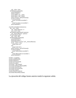 self.__Kilos	=	kilos
				def	MostrarLavadora(self):
								print("#########")
								print("Lavadora:")
								print("tRPM:",self.__RPM)
								print("tKilos:",self.__Kilos)
								print("tTension:",self.GetTension())
								if	self.Encendido():
												print("t¡Lavadora	encendida!")
								else:
												print("tLavadora	no	encendida.")
								print("#########")
	
class	Microondas(Electrodomestico):
				def	__init__	(self):
								self.__PotenciaMaxima	=	0
								self.__Grill	=	False
				def	SetPotenciaMaxima(self,	potencia):
								self__PotenciaMaxima	=	potencia
				def	SetGrill(self,	grill):
								self.__Grill	=	grill
				def	MostrarMicroondas(self):
								print("#########")
								print("Microondas:")
								print("tPotencia	maxima:",self.__PotenciaMaxima)
								if	self.__Grill	==	True:
												print("tGrill:	Si")
								else:
												print("rGrill:	No")
								print("tTension:",self.GetTension())
								if	self.Encendido():
												print("t¡Microondas	encendida!")
								else:
												print("tMicroondas	no	encendida.")
								print("#########")
	
lavadora	=	Lavadora()
lavadora.SetRPM(1200)
lavadora.SetKilos(7)
lavadora.SetTension(220)
lavadora.Encender()
microondas	=	Microondas()
microondas.SetPotenciaMaxima(800)
microondas.SetGrill(True)
microondas.SetTension(220)
microondas.Apagar()
lavadora.MostrarLavadora()
microondas.MostrarMicroondas()
	
La	ejecución	del	código	fuente	anterior	tendrá	la	siguiente	salida:
	
 