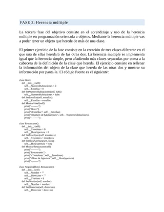 FASE	3:	Herencia	múltiple
	
La	 tercera	 fase	 del	 objetivo	 consiste	 en	 el	 aprendizaje	 y	 uso	 de	 la	 herencia
múltiple	en	programación	orientada	a	objetos.	Mediante	la	herencia	múltiple	vas
a	poder	tener	un	objeto	que	herede	de	más	de	una	clase.
	
El	primer	ejercicio	de	la	fase	consiste	en	la	creación	de	tres	clases	diferente	en	el
que	una	de	ellas	heredará	de	las	otras	dos.	La	herencia	múltiple	se	implementa
igual	que	la	herencia	simple,	pero	añadiendo	más	clases	separadas	por	coma	a	la
cabecera	de	la	definición	de	la	clase	que	hereda.	El	ejercicio	consiste	en	rellenar
la	información	del	objeto	de	la	clase	que	hereda	de	las	otras	dos	y	mostrar	su
información	por	pantalla.	El	código	fuente	es	el	siguiente:
	
class	Hotel:
				def	__init__	(self):
								self.__NumeroHabitaciones	=	0
								self.__Estrellas	=	0
				def	SetNumeroHabitaciones(self,	habs):
								self.__NumeroHabitaciones	=	habs
				def	SetEstrellas(self,	estrellas):
								self.__Estrellas	=	estrellas
				def	MostrarHotel(self):
								print("---------")
								print("Hotel:")
								print("tEstrellas:",	self.__Estrellas)
								print("tNumero	de	habitaciones:",	self.__NumeroHabitaciones)
								print("---------")
	
class	Restaurante():
				def	__init__	(self):
								self.__Tenedores	=	0
								self.__HoraApertura	=	0
				def	SetTenedores(self,	tenedores):
								self.__Tenedores	=	tenedores
				def	SetHoraApertura(self,	hora):
								self.__HoraApertura	=	hora
				def	MostrarRestaurante(self):
								print("---------")
								print("Restaurante:")
								print("tTenedores:",self.__Tenedores)
								print("tHora	de	Apertura:",self.__HoraApertura)
								print("---------")
	
class	Negocio(Hotel,	Restaurante):
				def	__init__(self):
								self.__Nombre	=	""
								self.__Direccion	=	""
								self.__Telefono	=	0
				def	SetNombre(self,	nombre):
								self.__Nombre	=	nombre
				def	SetDireccion(self,	direccion):
								self.__Direccion	=	direccion
 