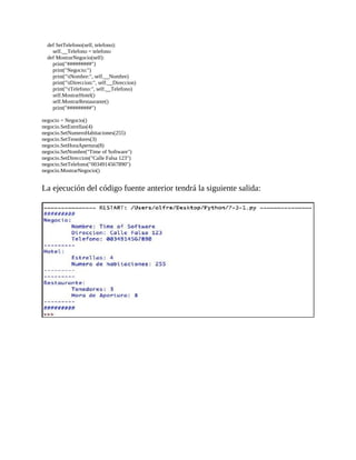 def	SetTelefono(self,	telefono):
								self.__Telefono	=	telefono
				def	MostrarNegocio(self):
								print("#########")
								print("Negocio:")
								print("tNombre:",	self.__Nombre)
								print("tDireccion:",	self.__Direccion)
								print("tTelefono:",	self.__Telefono)
								self.MostrarHotel()
								self.MostrarRestaurante()
								print("#########")
	
negocio	=	Negocio()
negocio.SetEstrellas(4)
negocio.SetNumeroHabitaciones(255)
negocio.SetTenedores(3)
negocio.SetHoraApertura(8)
negocio.SetNombre("Time	of	Software")
negocio.SetDireccion("Calle	Falsa	123")
negocio.SetTelefono("0034914567890")
negocio.MostrarNegocio()
	
La	ejecución	del	código	fuente	anterior	tendrá	la	siguiente	salida:
	
	
 