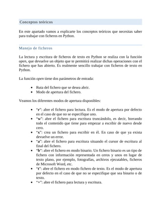 Conceptos	teóricos
	
En	este	apartado	vamos	a	explicarte	los	conceptos	teóricos	que	necesitas	saber
para	trabajar	con	ficheros	en	Python.
	
Manejo	de	ficheros
	
La	lectura	y	escritura	de	ficheros	de	texto	en	Python	se	realiza	con	la	función
open,	que	devuelve	un	objeto	que	te	permitirá	realizar	dichas	operaciones	con	el
fichero	que	has	abierto.	Es	realmente	sencillo	trabajar	con	ficheros	de	texto	en
Python.
	
La	función	open	tiene	dos	parámetros	de	entrada:
	
Ruta	del	fichero	que	se	desea	abrir.
Modo	de	apertura	del	fichero.
	
Veamos	los	diferentes	modos	de	apertura	disponibles:
	
“r”:	abre	el	fichero	para	lectura.	Es	el	modo	de	apertura	por	defecto
en	el	caso	de	que	no	se	especifique	uno.
“w”:	 abre	 el	 fichero	 para	 escritura	 truncándolo,	 es	 decir,	 borrando
todo	el	contenido	que	tiene	para	empezar	a	escribir	de	nuevo	desde
cero.
“x”:	 crea	 un	 fichero	 para	 escribir	 en	 él.	 En	 caso	 de	 que	 ya	 exista
devuelve	un	error.
“a”:	abre	el	fichero	para	escritura	situando	el	cursor	de	escritura	al
final	del	fichero.
“b”:	abre	el	fichero	en	modo	binario.	Un	fichero	binario	es	un	tipo	de
fichero	 con	 información	 representada	 en	 ceros	 y	 unos	 en	 lugar	 de
texto	plano,	por	ejemplo,	fotografías,	archivos	ejecutables,	ficheros
de	Microsoft	Word,	etc.
“t”:	abre	el	fichero	en	modo	fichero	de	texto.	Es	el	modo	de	apertura
por	defecto	en	el	caso	de	que	no	se	especifique	que	sea	binario	o	de
texto.
“+”:	abre	el	fichero	para	lectura	y	escritura.
	
 