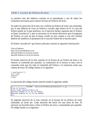 FASE	1:	Lectura	de	ficheros	de	texto
	
La	 primera	 fase	 del	 objetivo	 consiste	 en	 el	 aprendizaje	 y	 uso	 de	 todos	 los
comandos	necesarios	para	realizar	lecturas	de	ficheros	de	texto.
	
En	todos	los	ejercicios	de	la	fase	vas	a	utilizar	un	fichero	de	texto	con	contenido,
por	lo	que	deberás	de	crear	un	fichero	y	escribir	algo	dentro	de	él.	La	ruta	del
fichero	puede	ser	la	que	prefieras,	en	el	ejercicio	hemos	supuesto	que	el	fichero
se	llama	“prueba.txt”	y	que	se	encuentra	en	el	mismo	directorio	que	el	programa
de	Python,	en	caso	de	que	lo	hayas	creado	en	otra	carpeta	o	con	otro	nombre
deberás	de	modificar	el	parámetro	de	la	ruta	del	fichero	de	la	función	open.
	
El	fichero	“prueba.txt”	que	hemos	utilizado	contiene	la	siguiente	información:
	
Time	of	Software
http://www.timeofsoftware.com
Aprende	Python	en	un	fin	de	semana
Aprende	Arduino	en	un	fin	de	semana
	
El	primer	ejercicio	de	la	fase	consiste	en	la	lectura	de	un	fichero	de	texto	y	en
mostrar	 su	contenido	por	pantalla.	La	realización	de	la	lectura	se	hace	con	el
comando	read,	que	lee	todo	el	contenido	del	fichero	y	lo	almacena	como	una
cadena	de	texto.	El	código	fuente	es	el	siguiente:
	
f	=	open("prueba.txt","r")
texto	=	f.read()
print(texto)
f.close()
	
La	ejecución	del	código	fuente	anterior	tendrá	la	siguiente	salida:
	
	
El	 segundo	 ejercicio	 de	 la	 fase	 consiste	 en	 la	 lectura	 de	 un	 fichero	 de	 texto
utilizando	 un	 bucle	 for.	 Cada	 iteración	 del	 bucle	 lee	 una	 línea	 de	 éste.	 El
ejercicio	irá	leyendo	línea	a	línea	el	fichero	de	texto	y	mostrándolo	por	pantalla.
El	código	fuente	es	el	siguiente:
 