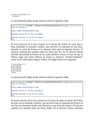 for	linea	in	open("prueba.txt","r"):
				print(linea)
	
La	ejecución	del	código	fuente	anterior	tendrá	la	siguiente	salida:
	
	
El	tercer	ejercicio	de	la	fase	consiste	en	la	lectura	del	fichero	de	texto	línea	a
línea	utilizando	el	comando	readline,	que	devuelve	el	contenido	de	una	línea,
dejando	 el	 cursor	 de	 lectura	 en	 la	 siguiente	 línea	 para	 la	 siguiente	 lectura.	 El
ejercicio	mostrará	por	pantalla	todas	las	líneas	que	lee.	En	el	ejercicio	hemos
incluido	únicamente	la	lectura	de	las	cuatro	primeras	líneas,	en	caso	de	que	tu
fichero	 tenga	 más	 líneas	 deberás	 de	 incluir	 la	 sentencia	 “print(f.readline())”
tantas	veces	como	líneas	tenga	tu	fichero.	El	código	fuente	es	el	siguiente:
	
f	=	open("prueba.txt","r")
print(f.readline())
print(f.readline())
print(f.readline())
print(f.readline())
f.close()
	
La	ejecución	del	código	fuente	anterior	tendrá	la	siguiente	salida:
	
	
El	cuarto	ejercicio	de	la	fase	consiste	en	la	lectura	de	todas	las	líneas	del	fichero
de	texto	con	el	comando	readlines,	que	devuelve	todo	el	contenido	del	fichero	en
una	lista	de	elementos	donde	cada	elemento	es	una	línea	del	fichero.	El	ejercicio
mostrará	 por	 pantalla	 todas	 las	 líneas	 leídas.	 En	 el	 ejercicio	 hemos	 mostrado
 