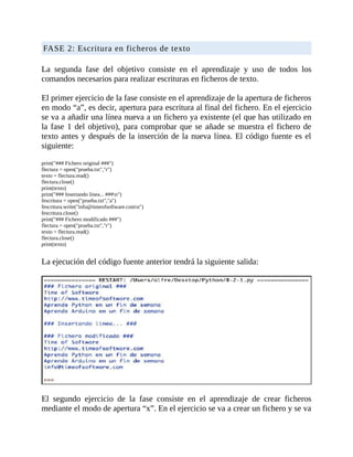 FASE	2:	Escritura	en	ficheros	de	texto
	
La	 segunda	 fase	 del	 objetivo	 consiste	 en	 el	 aprendizaje	 y	 uso	 de	 todos	 los
comandos	necesarios	para	realizar	escrituras	en	ficheros	de	texto.
	
El	primer	ejercicio	de	la	fase	consiste	en	el	aprendizaje	de	la	apertura	de	ficheros
en	modo	“a”,	es	decir,	apertura	para	escritura	al	final	del	fichero.	En	el	ejercicio
se	va	a	añadir	una	línea	nueva	a	un	fichero	ya	existente	(el	que	has	utilizado	en
la	fase	1	del	objetivo),	para	comprobar	que	se	añade	se	muestra	el	fichero	de
texto	antes	y	después	de	la	inserción	de	la	nueva	línea.	El	código	fuente	es	el
siguiente:
	
print("###	Fichero	original	###")
flectura	=	open("prueba.txt","r")
texto	=	flectura.read()
flectura.close()
print(texto)
print("###	Insertando	linea...	###n")
fescritura	=	open("prueba.txt","a")
fescritura.write("info@timeofsoftware.comn")
fescritura.close()
print("###	Fichero	modificado	###")
flectura	=	open("prueba.txt","r")
texto	=	flectura.read()
flectura.close()
print(texto)
	
La	ejecución	del	código	fuente	anterior	tendrá	la	siguiente	salida:
	
	
El	 segundo	 ejercicio	 de	 la	 fase	 consiste	 en	 el	 aprendizaje	 de	 crear	 ficheros
mediante	el	modo	de	apertura	“x”.	En	el	ejercicio	se	va	a	crear	un	fichero	y	se	va
 