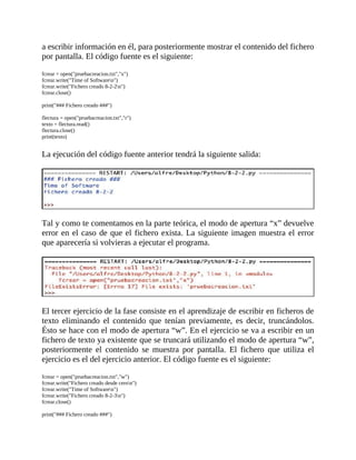 a	escribir	información	en	él,	para	posteriormente	mostrar	el	contenido	del	fichero
por	pantalla.	El	código	fuente	es	el	siguiente:
	
fcrear	=	open("pruebacreacion.txt","x")
fcrear.write("Time	of	Softwaren")
fcrear.write("Fichero	creado	8-2-2n")
fcrear.close()
	
print("###	Fichero	creado	###")
	
flectura	=	open("pruebacreacion.txt","r")
texto	=	flectura.read()
flectura.close()
print(texto)
	
La	ejecución	del	código	fuente	anterior	tendrá	la	siguiente	salida:
	
	
Tal	y	como	te	comentamos	en	la	parte	teórica,	el	modo	de	apertura	“x”	devuelve
error	en	el	caso	de	que	el	fichero	exista.	La	siguiente	imagen	muestra	el	error
que	aparecería	si	volvieras	a	ejecutar	el	programa.
	
	
El	tercer	ejercicio	de	la	fase	consiste	en	el	aprendizaje	de	escribir	en	ficheros	de
texto	 eliminando	 el	 contenido	 que	 tenían	 previamente,	 es	 decir,	 truncándolos.
Ésto	se	hace	con	el	modo	de	apertura	“w”.	En	el	ejercicio	se	va	a	escribir	en	un
fichero	de	texto	ya	existente	que	se	truncará	utilizando	el	modo	de	apertura	“w”,
posteriormente	 el	 contenido	 se	 muestra	 por	 pantalla.	 El	 fichero	 que	 utiliza	 el
ejercicio	es	el	del	ejercicio	anterior.	El	código	fuente	es	el	siguiente:
	
fcrear	=	open("pruebacreacion.txt","w")
fcrear.write("Fichero	creado	desde	ceron")
fcrear.write("Time	of	Softwaren")
fcrear.write("Fichero	creado	8-2-3n")
fcrear.close()
	
print("###	Fichero	creado	###")
 