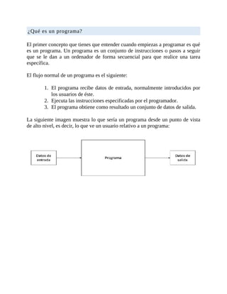 ¿Qué	es	un	programa?
	
El	primer	concepto	que	tienes	que	entender	cuando	empiezas	a	programar	es	qué
es	un	programa.	Un	programa	es	un	conjunto	de	instrucciones	o	pasos	a	seguir
que	 se	 le	 dan	 a	 un	 ordenador	 de	 forma	 secuencial	 para	 que	 realice	 una	 tarea
específica.
	
El	flujo	normal	de	un	programa	es	el	siguiente:
	
1.	 El	programa	recibe	datos	de	entrada,	normalmente	introducidos	por
los	usuarios	de	éste.
2.	 Ejecuta	las	instrucciones	especificadas	por	el	programador.
3.	 El	programa	obtiene	como	resultado	un	conjunto	de	datos	de	salida.
	
La	siguiente	imagen	muestra	lo	que	sería	un	programa	desde	un	punto	de	vista
de	alto	nivel,	es	decir,	lo	que	ve	un	usuario	relativo	a	un	programa:
	
	
 