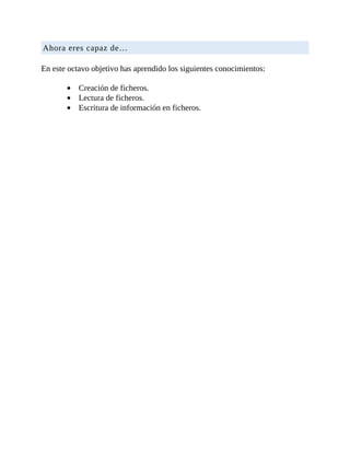 Ahora	eres	capaz	de…
	
En	este	octavo	objetivo	has	aprendido	los	siguientes	conocimientos:
	
Creación	de	ficheros.
Lectura	de	ficheros.
Escritura	de	información	en	ficheros.
 