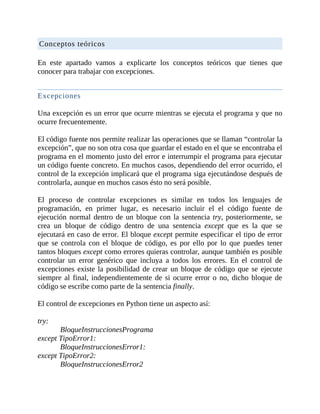 Conceptos	teóricos
	
En	 este	 apartado	 vamos	 a	 explicarte	 los	 conceptos	 teóricos	 que	 tienes	 que
conocer	para	trabajar	con	excepciones.
	
Excepciones
	
Una	excepción	es	un	error	que	ocurre	mientras	se	ejecuta	el	programa	y	que	no
ocurre	frecuentemente.
	
El	código	fuente	nos	permite	realizar	las	operaciones	que	se	llaman	“controlar	la
excepción”,	que	no	son	otra	cosa	que	guardar	el	estado	en	el	que	se	encontraba	el
programa	en	el	momento	justo	del	error	e	interrumpir	el	programa	para	ejecutar
un	código	fuente	concreto.	En	muchos	casos,	dependiendo	del	error	ocurrido,	el
control	de	la	excepción	implicará	que	el	programa	siga	ejecutándose	después	de
controlarla,	aunque	en	muchos	casos	ésto	no	será	posible.
	
El	 proceso	 de	 controlar	 excepciones	 es	 similar	 en	 todos	 los	 lenguajes	 de
programación,	 en	 primer	 lugar,	 es	 necesario	 incluir	 el	 el	 código	 fuente	 de
ejecución	normal	dentro	de	un	bloque	con	la	sentencia	try,	posteriormente,	se
crea	 un	 bloque	 de	 código	 dentro	 de	 una	 sentencia	 except	 que	 es	 la	 que	 se
ejecutará	en	caso	de	error.	El	bloque	except	permite	especificar	el	tipo	de	error
que	 se	 controla	 con	 el	 bloque	 de	 código,	 es	 por	 ello	 por	 lo	 que	 puedes	 tener
tantos	bloques	except	como	errores	quieras	controlar,	aunque	también	es	posible
controlar	 un	 error	 genérico	 que	 incluya	 a	 todos	 los	 errores.	 En	 el	 control	 de
excepciones	existe	la	posibilidad	de	crear	un	bloque	de	código	que	se	ejecute
siempre	al	final,	independientemente	de	si	ocurre	error	o	no,	dicho	bloque	de
código	se	escribe	como	parte	de	la	sentencia	finally.
	
El	control	de	excepciones	en	Python	tiene	un	aspecto	así:
	
try:
BloqueInstruccionesPrograma
except	TipoError1:
BloqueInstruccionesError1:
except	TipoError2:
BloqueInstruccionesError2
 