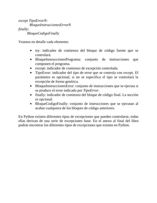 except	TipoErrorN:
BloqueInstruccionesErrorN
finally:
BloqueCodigoFinally
	
Veamos	en	detalle	cada	elemento:
	
try:	 indicador	 de	 comienzo	 del	 bloque	 de	 código	 fuente	 que	 se
controlará.
BloqueInstruccionesPrograma:	 conjunto	 de	 instrucciones	 que
componen	el	programa.
except:	indicador	de	comienzo	de	excepción	controlada.
TipoError:	indicador	del	tipo	de	error	que	se	controla	con	except.	El
parámetro	 es	 opcional,	 si	 no	 se	 especifica	 el	 tipo	 se	 controlará	 la
excepción	de	forma	genérica.
BloqueInstruccionesError:	conjunto	de	instrucciones	que	se	ejecuta	si
se	produce	el	error	indicado	por	TipoError.
finally:	indicador	de	comienzo	del	bloque	de	código	final.	La	sección
es	opcional.
BloqueCodigoFinally:	 conjunto	 de	 instrucciones	 que	 se	 ejecutan	 al
acabar	cualquiera	de	los	bloques	de	código	anteriores.
	
En	Python	existen	diferentes	tipos	de	excepciones	que	pueden	controlarse,	todas
ellas	 derivan	 de	 una	 serie	 de	 excepciones	 base.	 En	 el	 anexo	 al	 final	 del	 libro
podrás	encontrar	los	diferentes	tipos	de	excepciones	que	existen	en	Python.
	
 