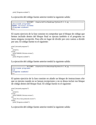 print("¡Programa	acabado!")
	
La	ejecución	del	código	fuente	anterior	tendrá	la	siguiente	salida:
	
	
El	cuarto	ejercicio	de	la	fase	consiste	en	comprobar	que	el	bloque	de	código	que
hemos	 incluido	 dentro	 del	 bloque	 final	 se	 ejecuta	 también	 si	 el	 programa	 no
lanza	ninguna	excepción.	Para	ello	en	lugar	de	dividir	por	cero	vamos	a	dividir
por	uno.	El	código	fuente	es	el	siguiente:
	
print("¡Iniciando	programa!")
try:
				print(3/1)
except:
				print("ERROR:	Division	erronea")
finally:
				print("¡Programa	acabado!")
	
La	ejecución	del	código	fuente	anterior	tendrá	la	siguiente	salida:
	
	
El	quinto	ejercicio	de	la	fase	consiste	en	añadir	un	bloque	de	instrucciones	else
que	se	ejecuta	cuando	no	se	lanzan	excepciones	y	no	se	desea	incluir	ese	bloque
de	código	dentro	del	bloque	final.	El	código	fuente	es	el	siguiente:
	
print("¡Iniciando	programa!")
try:
				print(3/1)
except:
				print("ERROR:	Division	erronea")
else:
				print("¡No	se	han	producido	errores!")
finally:
				print("¡Programa	acabado!")
	
La	ejecución	del	código	fuente	anterior	tendrá	la	siguiente	salida:
	
 