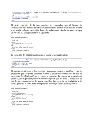 El	 sexto	 ejercicio	 de	 la	 fase	 consiste	 en	 comprobar	 que	 el	 bloque	 de
instrucciones	que	hemos	introducido	anteriormente	dentro	de	else	no	se	ejecuta
si	se	produce	alguna	excepción.	Para	ello,	volvemos	a	dividir	por	cero	en	lugar
de	por	uno.	El	código	fuente	es	el	siguiente:
	
print("¡Iniciando	programa!")
try:
				print(3/0)
except:
				print("ERROR:	Division	erronea")
else:
				print("¡No	se	han	producido	errores!")
finally:
				print("¡Programa	acabado!")
	
La	ejecución	del	código	fuente	anterior	tendrá	la	siguiente	salida:
	
	
El	séptimo	ejercicio	de	la	fase	consiste	en	aprender	cómo	se	especifica	el	tipo	de
excepción	 que	 se	 quiere	 controlar.	 Vamos	 a	 añadir	 un	 control	 para	 el	 tipo	 de
excepción	 ZeroDivisionError	 y	 vamos	 a	 mantener	 la	 captura	 de	 excepciones
genérica,	por	si	pudiera	producirse	otra	excepción	que	no	fuera	la	específica,	de
esta	forma,	capturaríamos	de	forma	específica	la	excepción	de	la	división	y	de
forma	genérica	el	resto	de	las	excepciones.	El	código	fuente	es	el	siguiente:
	
print("¡Iniciando	programa!")
try:
				print(3/0)
except	ZeroDivisionError:
				print("ERROR:	Division	por	cero")
except:
				print("ERROR:	General")
else:
				print("¡No	se	han	producido	errores!")
finally:
				print("¡Programa	acabado!")
	
 
