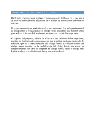 PROYECTO	4:	CALCULADORA	EVOLUTIVA	2
	
Ha	llegado	el	momento	de	realizar	el	cuarto	proyecto	del	libro,	en	el	que	vas	a
afianzar	los	conocimientos	adquiridos	en	el	manejo	de	instrucciones	del	objetivo
anterior.
	
El	proyecto	consiste	en	evolucionar	el	proyecto	número	dos	incluyendo	control
de	excepciones	y	reorganizando	el	código	fuente	añadiendo	una	función	única
para	realizar	la	lectura	de	los	números,	también	con	control	de	excepciones.
	
El	objetivo	del	proyecto,	además	de	afianzar	el	uso	del	control	de	excepciones,
consiste	en	familiarizarte	con	un	concepto	que	se	utiliza	mucho	en	desarrollo	de
software,	 que	 es	 la	 refactorización	 del	 código	 fuente.	 La	 refactorización	 del
código	 fuente	 consiste	 en	 la	 modificación	 del	 código	 fuente	 sin	 alterar	 su
comportamiento	 con	 fines	 de	 limpieza	 de	 código	 fuente,	 hacer	 el	 código	 más
legible,	mejorar	el	rendimiento	de	éste	y	su	mantenimiento.
	
 