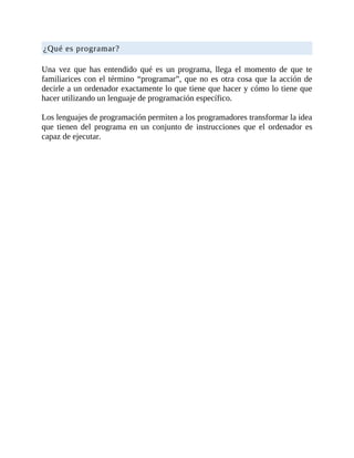 ¿Qué	es	programar?
	
Una	 vez	 que	 has	 entendido	 qué	 es	 un	 programa,	 llega	 el	 momento	 de	 que	 te
familiarices	con	el	término	“programar”,	que	no	es	otra	cosa	que	la	acción	de
decirle	a	un	ordenador	exactamente	lo	que	tiene	que	hacer	y	cómo	lo	tiene	que
hacer	utilizando	un	lenguaje	de	programación	específico.
	
Los	lenguajes	de	programación	permiten	a	los	programadores	transformar	la	idea
que	 tienen	 del	 programa	 en	 un	 conjunto	 de	 instrucciones	 que	 el	 ordenador	 es
capaz	de	ejecutar.
 