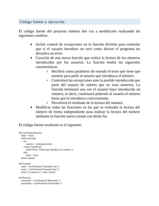 Código	fuente	y	ejecución
	
El	 código	 fuente	 del	 proyecto	 número	 dos	 vas	 a	 modificarlo	 realizando	 los
siguientes	cambios:
	
Incluir	control	de	excepciones	en	la	función	división	para	controlar
que	 si	 el	 usuario	 introduce	 un	 cero	 como	 divisor	 el	 programa	 no
devuelva	un	error.
Creación	de	una	nueva	función	que	realice	la	lectura	de	los	números
introducidos	 por	 los	 usuarios.	 La	 función	 tendrá	 las	 siguientes
características:
Recibirá	como	parámetro	de	entrada	el	texto	que	tiene	que
mostrar	para	pedir	al	usuario	que	introduzca	el	número.
Controlará	las	excepciones	ante	la	posible	introducción	por
parte	 del	 usuario	 de	 valores	 que	 no	 sean	 números.	 La
función	terminará	una	vez	el	usuario	haya	introducido	un
número,	es	decir,	continuará	pidiendo	al	usuario	el	número
hasta	que	lo	introduzca	correctamente.
Devolverá	el	resultado	de	la	lectura	del	número.
Modificar	todas	las	funciones	en	las	que	se	realizaba	la	lectura	del
número	de	forma	independiente	para	realizar	la	lectura	del	número
mediante	la	función	nueva	creada	con	dicho	fin.
	
El	código	fuente	resultante	es	el	siguiente:
	
def	LeerNumero(texto):
				leido	=	False
				while	not	leido:
								try:
												numero	=	int(input(texto))
								except	ValueError:
												print("Error:	Tienes	que	introducir	un	numero.")
								else:
												leido	=	True
				return	numero
	
def	Sumar():
				sum1	=	LeerNumero("Sumando	uno:")
				sum2	=	LeerNumero("Sumando	dos:")
				print	("La	Suma	es:",	sum1+sum2)
	
def	Restar():
				minuendo	=	LeerNumero("Minuendo:")
				sustraendo	=	LeerNumero("Sustraendo:")
 