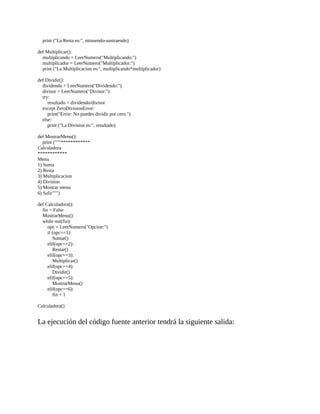 print	("La	Resta	es:",	minuendo-sustraendo)
	
def	Multiplicar():
				multiplicando	=	LeerNumero("Multiplicando:")
				multiplicador	=	LeerNumero("Multiplicador:")
				print	("La	Multiplicacion	es:",	multiplicando*multiplicador)
	
def	Dividir():
				dividendo	=	LeerNumero("Dividendo:")
				divisor	=	LeerNumero("Divisor:")
				try:
								resultado	=	dividendo/divisor
				except	ZeroDivisionError:
								print("Error:	No	puedes	dividir	por	cero.")
				else:
								print	("La	Division	es:",	resultado)
	
def	MostrarMenu():
				print	("""************
Calculadora
************
Menu
1)	Suma
2)	Resta
3)	Multiplicacion
4)	Division
5)	Mostrar	menu
6)	Salir""")
	
def	Calculadora():
				fin	=	False
				MostrarMenu()
				while	not(fin):
								opc	=	LeerNumero("Opcion:")
								if	(opc==1):
												Sumar()
								elif(opc==2):
												Restar()
								elif(opc==3):
												Multiplicar()
								elif(opc==4):
												Dividir()
								elif(opc==5):
												MostrarMenu()
								elif(opc==6):
												fin	=	1
	
Calculadora()
	
La	ejecución	del	código	fuente	anterior	tendrá	la	siguiente	salida:
	
 