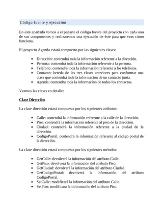 Código	fuente	y	ejecución
	
En	este	apartado	vamos	a	explicarte	el	código	fuente	del	proyecto	con	cada	uno
de	sus	componentes	y	realizaremos	una	ejecución	de	éste	para	que	veas	cómo
funciona.
	
El	proyecto	Agenda	estará	compuesto	por	las	siguientes	clases:
	
Dirección:	contendrá	toda	la	información	referente	a	la	dirección.
Persona:	contendrá	toda	la	información	referente	a	la	persona.
Teléfono:	contendrá	toda	la	información	referente	a	los	teléfonos.
Contacto:	 hereda	 de	 las	 tres	 clases	 anteriores	 para	 conformar	 una
clase	que	contendrá	toda	la	información	de	un	contacto	junta.
Agenda:	contendrá	toda	la	información	de	todos	los	contactos.
	
Veamos	las	clases	en	detalle:
	
Clase	Dirección
	
La	clase	dirección	estará	compuesta	por	los	siguientes	atributos:
	
Calle:	contendrá	la	información	referente	a	la	calle	de	la	dirección.
Piso:	contendrá	la	información	referente	al	piso	de	la	dirección.
Ciudad:	 contendrá	 la	 información	 referente	 a	 la	 ciudad	 de	 la
dirección.
CodigoPostal:	contendrá	la	información	referente	al	código	postal	de
la	dirección.
	
La	clase	dirección	estará	compuesta	por	los	siguientes	métodos:
	
GetCalle:	devolverá	la	información	del	atributo	Calle.
GetPiso:	devolverá	la	información	del	atributo	Piso.
GetCiudad:	devolverá	la	información	del	atributo	Ciudad.
GetCodigoPostal:	 devolverá	 la	 información	 del	 atributo
CodigoPostal.
SetCalle:	modificará	la	información	del	atributo	Calle.
SetPiso:	modificará	la	información	del	atributo	Piso.
 