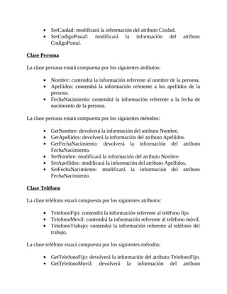 SetCiudad:	modificará	la	información	del	atributo	Ciudad.
SetCodigoPostal:	 modificará	 la	 información	 del	 atributo
CodigoPostal.
	
Clase	Persona
	
La	clase	persona	estará	compuesta	por	los	siguientes	atributos:
	
Nombre:	contendrá	la	información	referente	al	nombre	de	la	persona.
Apellidos:	 contendrá	 la	 información	 referente	 a	 los	 apellidos	 de	 la
persona.
FechaNacimiento:	contendrá	la	información	 referente	 a	la	fecha	de
nacimiento	de	la	persona.
	
La	clase	persona	estará	compuesta	por	los	siguientes	métodos:
	
GetNombre:	devolverá	la	información	del	atributo	Nombre.
GetApellidos:	devolverá	la	información	del	atributo	Apellidos.
GetFechaNacimiento:	 devolverá	 la	 información	 del	 atributo
FechaNacimiento.
SetNombre:	modificará	la	información	del	atributo	Nombre.
SetApellidos:	modificará	la	información	del	atributo	Apellidos.
SetFechaNacimiento:	 modificará	 la	 información	 del	 atributo
FechaNacimiento.
	
Clase	Teléfono
	
La	clase	teléfono	estará	compuesta	por	los	siguientes	atributos:
	
TelefonoFijo:	contendrá	la	información	referente	al	teléfono	fijo.
TelefonoMovil:	contendrá	la	información	referente	al	teléfono	móvil.
TelefonoTrabajo:	contendrá	la	información	referente	al	teléfono	del
trabajo.
	
La	clase	teléfono	estará	compuesta	por	los	siguientes	métodos:
	
GetTelefonoFijo:	devolverá	la	información	del	atributo	TelefonoFijo.
GetTelefonoMovil:	 devolverá	 la	 información	 del	 atributo
 