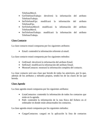 TelefonoMovil.
GetTelefonoTrabajo:	 devolverá	 la	 información	 del	 atributo
TelefonoTrabajo.
SetTelefonoFijo:	 modificará	 la	 información	 del	 atributo
TelefonoFijo.
SetTelefonoMovil:	 modificará	 la	 información	 del	 atributo
TelefonoMovil.
SetTelefonoTrabajo:	 modificará	 la	 información	 del	 atributo
TelefonoTrabajo.
	
Clase	Contacto
	
La	clase	contacto	estará	compuesta	por	los	siguientes	atributos:
	
Email:	contendrá	la	información	referente	al	email.
	
La	clase	contacto	estará	compuesta	por	los	siguientes	métodos:
	
GetEmail:	devolverá	la	información	del	atributo	Email.
SetEmail:	modificará	la	información	del	atributo	Email.
MostrarContacto:	mostrará	la	información	completa	del	contacto.
	
La	clase	contacto	será	una	clase	que	herede	de	todas	las	anteriores,	por	lo	que,
además	de	los	atributos	y	métodos	propios,	tendrá	los	de	las	clases	de	las	que
hereda.
	
Clase	Agenda
	
La	clase	agenda	estará	compuesta	por	los	siguientes	atributos:
	
ListaContactos:	contendrá	la	información	de	todos	los	contactos	que
están	en	la	agenda.
Path:	 contendrá	 la	 información	 de	 la	 ruta	 física	 del	 fichero	 en	 el
ordenador	en	donde	están	almacenados	los	contactos.
	
La	clase	agenda	estará	compuesta	por	los	siguientes	métodos:
	
CargarContactos:	 cargará	 en	 la	 aplicación	 la	 lista	 de	 contactos
 