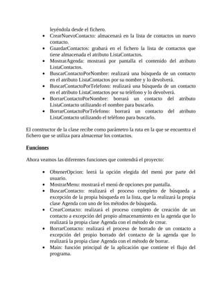 leyéndola	desde	el	fichero.
CrearNuevoContacto:	almacenará	en	la	lista	de	contactos	un	nuevo
contacto.
GuardarContactos:	 grabará	 en	 el	 fichero	 la	 lista	 de	 contactos	 que
tiene	almacenada	el	atributo	ListaContactos.
MostrarAgenda:	 mostrará	 por	 pantalla	 el	 contenido	 del	 atributo
ListaContactos.
BuscarContactoPorNombre:	 realizará	 una	 búsqueda	 de	 un	 contacto
en	el	atributo	ListaContactos	por	su	nombre	y	lo	devolverá.
BuscarContactoPorTelefono:	realizará	una	búsqueda	de	un	contacto
en	el	atributo	ListaContactos	por	su	teléfono	y	lo	devolverá.
BorrarContactoPorNombre:	 borrará	 un	 contacto	 del	 atributo
ListaContacto	utilizando	el	nombre	para	buscarlo.
BorrarContactoPorTelefono:	 borrará	 un	 contacto	 del	 atributo
ListaContacto	utilizando	el	teléfono	para	buscarlo.
	
El	constructor	de	la	clase	recibe	como	parámetro	la	ruta	en	la	que	se	encuentra	el
fichero	que	se	utiliza	para	almacenar	los	contactos.
	
Funciones
	
Ahora	veamos	las	diferentes	funciones	que	contendrá	el	proyecto:
	
ObtenerOpcion:	 leerá	 la	 opción	 elegida	 del	 menú	 por	 parte	 del
usuario.
MostrarMenu:	mostrará	el	menú	de	opciones	por	pantalla.
BuscarContacto:	 realizará	 el	 proceso	 completo	 de	 búsqueda	 a
excepción	de	la	propia	búsqueda	en	la	lista,	que	la	realizará	la	propia
clase	Agenda	con	uno	de	los	métodos	de	búsqueda.
CrearContacto:	 realizará	 el	 proceso	 completo	 de	 creación	 de	 un
contacto	a	excepción	del	propio	almacenamiento	en	la	agenda	que	lo
realizará	la	propia	clase	Agenda	con	el	método	de	crear.
BorrarContacto:	 realizará	 el	 proceso	 de	 borrado	 de	 un	 contacto	 a
excepción	 del	 propio	 borrado	 del	 contacto	 de	 la	 agenda	 que	 lo
realizará	la	propia	clase	Agenda	con	el	método	de	borrar.
Main:	 función	 principal	 de	 la	 aplicación	 que	 contiene	 el	 flujo	 del
programa.
 