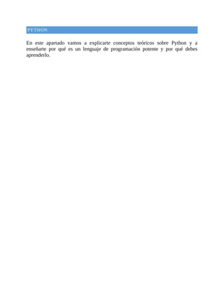 PYTHON
	
En	 este	 apartado	 vamos	 a	 explicarte	 conceptos	 teóricos	 sobre	 Python	 y	 a
enseñarte	 por	 qué	 es	 un	 lenguaje	 de	 programación	 potente	 y	 por	 qué	 debes
aprenderlo.
	
 