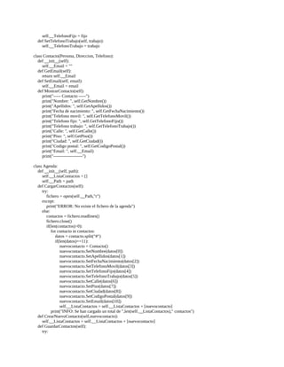 self.__TelefonoFijo	=	fijo
				def	SetTelefonoTrabajo(self,	trabajo):
								self.__TelefonoTrabajo	=	trabajo
	
class	Contacto(Persona,	Direccion,	Telefono):
				def	__init__(self):
								self.__Email	=	""
				def	GetEmail(self):
								return	self.__Email
				def	SetEmail(self,	email):
								self.__Email	=	email
				def	MostrarContacto(self):
								print("-----	Contacto	-----")
								print("Nombre:	",	self.GetNombre())
								print("Apellidos:	",	self.GetApellidos())
								print("Fecha	de	nacimiento:	",	self.GetFechaNacimiento())
								print("Telefono	movil:	",	self.GetTelefonoMovil())
								print("Telefono	fijo:	",	self.GetTelefonoFijo())
								print("Telefono	trabajo:	",	self.GetTelefonoTrabajo())
								print("Calle:	",	self.GetCalle())
								print("Piso:	",	self.GetPiso())
								print("Ciudad:	",	self.GetCiudad())
								print("Codigo	postal:	",	self.GetCodigoPostal())
								print("Email:	",	self.__Email)
								print("--------------------")
	
class	Agenda:
				def	__init__(self,	path):
								self.__ListaContactos	=	[]
								self.__Path	=	path
				def	CargarContactos(self):
								try:
												fichero	=	open(self.__Path,"r")
								except:
												print("ERROR:	No	existe	el	fichero	de	la	agenda")
								else:
												contactos	=	fichero.readlines()
												fichero.close()
												if(len(contactos)>0):
																for	contacto	in	contactos:
																				datos	=	contacto.split("#")
																				if(len(datos)==11):
																								nuevocontacto	=	Contacto()
																								nuevocontacto.SetNombre(datos[0])
																								nuevocontacto.SetApellidos(datos[1])
																								nuevocontacto.SetFechaNacimiento(datos[2])
																								nuevocontacto.SetTelefonoMovil(datos[3])
																								nuevocontacto.SetTelefonoFijo(datos[4])
																								nuevocontacto.SetTelefonoTrabajo(datos[5])
																								nuevocontacto.SetCalle(datos[6])
																								nuevocontacto.SetPiso(datos[7])
																								nuevocontacto.SetCiudad(datos[8])
																								nuevocontacto.SetCodigoPostal(datos[9])
																								nuevocontacto.SetEmail(datos[10])
																								self.__ListaContactos	=	self.__ListaContactos	+	[nuevocontacto]
																print("INFO:	Se	han	cargado	un	total	de	",len(self.__ListaContactos),"	contactos")
				def	CrearNuevoContacto(self,nuevocontacto):
								self.__ListaContactos	=	self.__ListaContactos	+	[nuevocontacto]
				def	GuardarContactos(self):
								try:
 