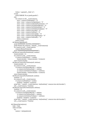 fichero	=	open(self.__Path,"w")
								except:
												print("ERROR:	No	se	puede	guardar")
								else:
												for	contacto	in	self.__ListaContactos:
																texto	=	contacto.GetNombre()	+	"#"
																texto	=	texto	+	contacto.GetApellidos()	+	"#"
																texto	=	texto	+	contacto.GetFechaNacimiento()	+	"#"
																texto	=	texto	+	contacto.GetTelefonoMovil()	+	"#"
																texto	=	texto	+	contacto.GetTelefonoFijo()	+	"#"
																texto	=	texto	+	contacto.GetTelefonoTrabajo()	+	"#"
																texto	=	texto	+	contacto.GetCalle()	+	"#"
																texto	=	texto	+	contacto.GetPiso()	+	"#"
																texto	=	texto	+	contacto.GetCiudad()	+	"#"
																texto	=	texto	+	contacto.GetCodigoPostal()	+	"#"
																texto	=	texto	+	contacto.GetEmail()	+	"n"
																fichero.write(texto)
												fichero.close()
				def	MostrarAgenda(self):
								print("##########	AGENDA	##########")
								print("Numero	de	contactos:	",len(self.__ListaContactos))
								for	contacto	in	self.__ListaContactos:
												contacto.MostrarContacto()
								print("############################")
				def	BuscarContactoPorNombre(self,	nombre):
								listaencontrados	=	[]
								for	contacto	in	self.__ListaContactos:
												if	contacto.GetNombre()	==	nombre:
																listaencontrados	=	listaencontrados	+	[contacto]
								return	listaencontrados
				def	BuscarContactoPorTelefono(self,	telefono):
								listaencontrados	=	[]
								for	contacto	in	self.__ListaContactos:
												if	(contacto.GetTelefonoMovil()	==	telefono
																or	contacto.GetTelefonoFijo()	==	telefono
																or	contacto.GetTelefonoTrabajo()	==	telefono):
																listaencontrados	=	listaencontrados	+	[contacto]
								return	listaencontrados
				def	BorrarContactoPorNombre(self,	nombre):
								listafinal	=	[]
								for	contacto	in	self.__ListaContactos:
												if	contacto.GetNombre()	!=	nombre:
																listafinal	=	listafinal	+	[contacto]
								print("Info:	",	len(self.__ListaContactos)	-	len(listafinal),"	contactos	han	sido	borrados")
								self.__ListaContactos	=	listafinal
				def	BorrarContactoPorTelefono(self,	telefono):
								listafinal	=	[]
								for	contacto	in	self.__ListaContactos:
												if	(contacto.GetTelefonoMovil()	==	telefono
																or	contacto.GetTelefonoFijo()	==	telefono
																or	contacto.GetTelefonoTrabajo()	==	telefono):
																listafinal	=	listafinal	+	[contacto]
								print("Info:	",	len(self.__ListaContactos)	-	len(listafinal),"	contactos	han	sido	borrados")
								self.__ListaContactos	=	listafinal
	
def	ObtenerOpcion(texto):
				leido	=	False
				while	not	leido:
								try:
												numero	=	int(input(texto))
 