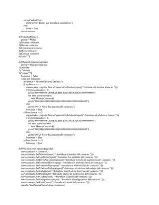 except	ValueError:
												print("Error:	Tienes	que	introducir	un	numero.")
								else:
												leido	=	True
				return	numero
	
def	MostrarMenu():
				print	("""Menu
1)	Mostrar	contactos
2)	Buscar	contactos
3)	Crear	contacto	nuevo
4)	Borrar	contacto
5)	Guardar	contactos
6)	Salir""")
	
def	BuscarContactos(agenda):
				print	("""Buscar	contactos:
1)	Nombre
2)	Telefono
3)	Volver""")
				finbuscar	=	False
				while	not	finbuscar:
								opcbuscar	=	ObtenerOpcion("Opcion:")
								if	opcbuscar	==	1:
												encontrados	=	agenda.BuscarContactoPorNombre(input((">Introduce	el	nombre	a	buscar:	")))
												if	len(encontrados)	>	0:
																print("##########	CONTACTOS	ENCONTRADOS	##########")
																for	item	in	encontrados:
																				item.MostrarContacto()
																print("###########################################")
												else:
																print("INFO:	No	se	han	encontrado	contactos")
												finbuscar	=	True
								elif	opcbuscar	==	2:
												encontrados	=	agenda.BuscarContactoPorTelefono(input((">Introduce	el	telefono	a	buscar:	")))
												if	len(encontrados)	>	0:
																print("##########	CONTACTOS	ENCONTRADOS	##########")
																for	item	in	encontrados:
																				item.MostrarContacto()
																print("###########################################")
												else:
																print("INFO:	No	se	han	encontrado	contactos")
												finbuscar	=	True
								elif	opcbuscar	==	3:
												finbuscar	=	True
	
def	ProcesoCrearContacto(agenda):
				nuevocontacto	=	Contacto()
				nuevocontacto.SetNombre(input((">Introduce	el	nombre	del	contacto:	")))
				nuevocontacto.SetApellidos(input((">Introduce	los	apellidos	del	contacto:	")))
				nuevocontacto.SetFechaNacimiento(input((">Introduce	la	fecha	de	nacimiento	del	contacto:	")))
				nuevocontacto.SetTelefonoMovil(input((">Introduce	el	telefono	movil	del	contacto:	")))
				nuevocontacto.SetTelefonoFijo(input((">Introduce	el	telefono	fijo	del	contacto:	")))
				nuevocontacto.SetTelefonoTrabajo(input((">Introduce	el	telefono	del	trabajo	del	contacto:	")))
				nuevocontacto.SetCalle(input((">Introduce	la	calle	de	la	direccion	del	contacto:	")))
				nuevocontacto.SetPiso(input((">Introduce	el	piso	de	la	direccion	del	contacto:	")))
				nuevocontacto.SetCiudad(input((">Introduce	la	ciudad	del	contacto:	")))
				nuevocontacto.SetCodigoPostal(input((">Introduce	el	codigo	postal	del	contacto:	")))
				nuevocontacto.SetEmail(input((">Introduce	el	email	del	contacto:	")))
				agenda.CrearNuevoContacto(nuevocontacto)
 