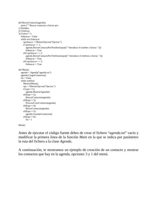 def	BorrarContacto(agenda):
				print	("""Buscar	contactos	a	borrar	por:
1)	Nombre
2)	Telefono
3)	Volver""")
				finbuscar	=	False
				while	not	finbuscar:
								opcbuscar	=	ObtenerOpcion("Opcion:")
								if	opcbuscar	==	1:
												agenda.BorrarContactoPorNombre(input((">Introduce	el	nombre	a	borrar:	")))
												finbuscar	=	True
								elif	opcbuscar	==	2:
												agenda.BorrarContactoPorTelefono(input((">Introduce	el	telefono	a	borrar:	")))
												finbuscar	=	True
								elif	opcbuscar	==	3:
												finbuscar	=	True
	
def	Main():
				agenda	=	Agenda("agenda.txt")
				agenda.CargarContactos()
				fin	=	False
				while	not(fin):
								MostrarMenu()
								opc	=	ObtenerOpcion("Opcion:")
								if	(opc==1):
												agenda.MostrarAgenda()
								elif(opc==2):
												BuscarContactos(agenda)
								elif(opc==3):
												ProcesoCrearContacto(agenda)
								elif(opc==4):
												BorrarContacto(agenda)
								elif(opc==5):
												agenda.GuardarContactos()
								elif(opc==6):
												fin	=	1
	
Main()
	
Antes	de	ejecutar	el	código	fuente	debes	de	crear	el	fichero	“agenda.txt”	vacío	y
modificar	la	primera	línea	de	la	función	Main	en	la	que	se	indica	por	parámetro
la	ruta	del	fichero	a	la	clase	Agenda.
	
A	continuación,	te	mostramos	un	ejemplo	de	creación	de	un	contacto	y	mostrar
los	contactos	que	hay	en	la	agenda,	opciones	3	y	1	del	menú.
	
 