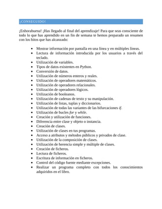 ¡CONSEGUIDO!
	
¡Enhorabuena!	¡Has	llegado	al	final	del	aprendizaje!	Para	que	seas	consciente	de
todo	lo	que	has	aprendido	en	un	fin	de	semana	te	hemos	preparado	un	resumen
con	los	hitos	que	has	alcanzado:
	
Mostrar	información	por	pantalla	en	una	línea	y	en	múltiples	líneas.
Lectura	 de	 información	 introducida	 por	 los	 usuarios	 a	 través	 del
teclado.
Utilización	de	variables.
Tipos	de	datos	existentes	en	Python.
Conversión	de	datos.
Utilización	de	números	enteros	y	reales.
Utilización	de	operadores	matemáticos.
Utilización	de	operadores	relacionales.
Utilización	de	operadores	lógicos.
Utilización	de	booleanos.
Utilización	de	cadenas	de	texto	y	su	manipulación.
Utilización	de	listas,	tuplas	y	diccionarios.
Utilización	de	todas	las	variantes	de	las	bifurcaciones	if.
Utilización	de	bucles	for	y	while.
Creación	y	utilización	de	funciones.
Diferencia	entre	clase	y	objeto	o	instancia.
Creación	de	clases.
Utilización	de	clases	en	tus	programas.
Acceso	a	atributos	y	métodos	públicos	y	privados	de	clase.
Utilización	de	la	composición	de	clases.
Utilización	de	herencia	simple	y	múltiple	de	clases.
Creación	de	ficheros.
Lectura	de	ficheros.
Escritura	de	información	en	ficheros.
Control	del	código	fuente	mediante	excepciones.
Realizar	 un	 programa	 completo	 con	 todos	 los	 conocimientos
adquiridos	en	el	libro.
	
	
 