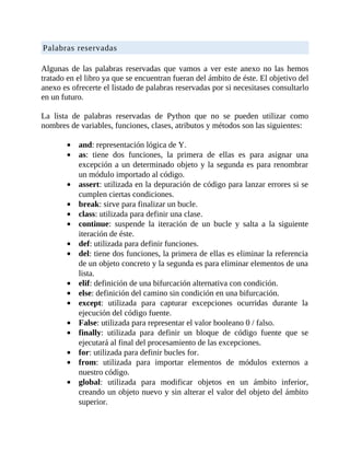 Palabras	reservadas
	
Algunas	de	las	palabras	reservadas	que	vamos	a	ver	este	anexo	no	las	hemos
tratado	en	el	libro	ya	que	se	encuentran	fueran	del	ámbito	de	éste.	El	objetivo	del
anexo	es	ofrecerte	el	listado	de	palabras	reservadas	por	si	necesitases	consultarlo
en	un	futuro.
	
La	 lista	 de	 palabras	 reservadas	 de	 Python	 que	 no	 se	 pueden	 utilizar	 como
nombres	de	variables,	funciones,	clases,	atributos	y	métodos	son	las	siguientes:
	
and:	representación	lógica	de	Y.
as:	 tiene	 dos	 funciones,	 la	 primera	 de	 ellas	 es	 para	 asignar	 una
excepción	a	un	determinado	objeto	y	la	segunda	es	para	renombrar
un	módulo	importado	al	código.
assert:	utilizada	en	la	depuración	de	código	para	lanzar	errores	si	se
cumplen	ciertas	condiciones.
break:	sirve	para	finalizar	un	bucle.
class:	utilizada	para	definir	una	clase.
continue:	 suspende	 la	 iteración	 de	 un	 bucle	 y	 salta	 a	 la	 siguiente
iteración	de	éste.
def:	utilizada	para	definir	funciones.
del:	tiene	dos	funciones,	la	primera	de	ellas	es	eliminar	la	referencia
de	un	objeto	concreto	y	la	segunda	es	para	eliminar	elementos	de	una
lista.
elif:	definición	de	una	bifurcación	alternativa	con	condición.
else:	definición	del	camino	sin	condición	en	una	bifurcación.
except:	 utilizada	 para	 capturar	 excepciones	 ocurridas	 durante	 la
ejecución	del	código	fuente.
False:	utilizada	para	representar	el	valor	booleano	0	/	falso.
finally:	 utilizada	 para	 definir	 un	 bloque	 de	 código	 fuente	 que	 se
ejecutará	al	final	del	procesamiento	de	las	excepciones.
for:	utilizada	para	definir	bucles	for.
from:	 utilizada	 para	 importar	 elementos	 de	 módulos	 externos	 a
nuestro	código.
global:	 utilizada	 para	 modificar	 objetos	 en	 un	 ámbito	 inferior,
creando	un	objeto	nuevo	y	sin	alterar	el	valor	del	objeto	del	ámbito
superior.
 