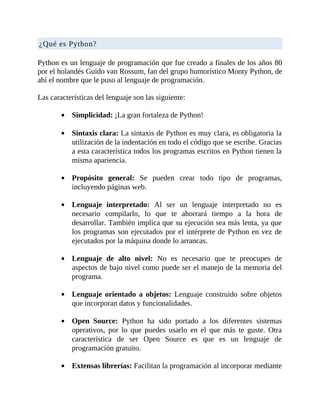 ¿Qué	es	Python?
	
Python	es	un	lenguaje	de	programación	que	fue	creado	a	finales	de	los	años	80
por	el	holandés	Guido	van	Rossum,	fan	del	grupo	humorístico	Monty	Python,	de
ahí	el	nombre	que	le	puso	al	lenguaje	de	programación.
	
Las	características	del	lenguaje	son	las	siguiente:
	
Simplicidad:	¡La	gran	fortaleza	de	Python!
	
Sintaxis	clara:	La	sintaxis	de	Python	es	muy	clara,	es	obligatoria	la
utilización	de	la	indentación	en	todo	el	código	que	se	escribe.	Gracias
a	esta	característica	todos	los	programas	escritos	en	Python	tienen	la
misma	apariencia.
	
Propósito	 general:	 Se	 pueden	 crear	 todo	 tipo	 de	 programas,
incluyendo	páginas	web.
	
Lenguaje	 interpretado:	 Al	 ser	 un	 lenguaje	 interpretado	 no	 es
necesario	 compilarlo,	 lo	 que	 te	 ahorrará	 tiempo	 a	 la	 hora	 de
desarrollar.	También	implica	que	su	ejecución	sea	más	lenta,	ya	que
los	programas	son	ejecutados	por	el	intérprete	de	Python	en	vez	de
ejecutados	por	la	máquina	donde	lo	arrancas.
	
Lenguaje	 de	 alto	 nivel:	 No	 es	 necesario	 que	 te	 preocupes	 de
aspectos	de	bajo	nivel	como	puede	ser	el	manejo	de	la	memoria	del
programa.
	
Lenguaje	orientado	a	objetos:	 Lenguaje	 construido	 sobre	 objetos
que	incorporan	datos	y	funcionalidades.
	
Open	 Source:	 Python	 ha	 sido	 portado	 a	 los	 diferentes	 sistemas
operativos,	 por	 lo	 que	 puedes	 usarlo	 en	 el	 que	 más	 te	 guste.	 Otra
característica	 de	 ser	 Open	 Source	 es	 que	 es	 un	 lenguaje	 de
programación	gratuito.
	
Extensas	librerías:	Facilitan	la	programación	al	incorporar	mediante
 