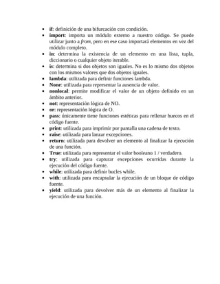 if:	definición	de	una	bifurcación	con	condición.
import:	 importa	 un	 módulo	 externo	 a	 nuestro	 código.	 Se	 puede
utilizar	junto	a	from,	pero	en	ese	caso	importará	elementos	en	vez	del
módulo	completo.
in:	 determina	 la	 existencia	 de	 un	 elemento	 en	 una	 lista,	 tupla,
diccionario	o	cualquier	objeto	iterable.
is:	determina	si	dos	objetos	son	iguales.	No	es	lo	mismo	dos	objetos
con	los	mismos	valores	que	dos	objetos	iguales.
lambda:	utilizada	para	definir	funciones	lambda.
None:	utilizada	para	representar	la	ausencia	de	valor.
nonlocal:	 permite	 modificar	 el	 valor	 de	 un	 objeto	 definido	 en	 un
ámbito	anterior.
not:	representación	lógica	de	NO.
or:	representación	lógica	de	O.
pass:	únicamente	tiene	funciones	estéticas	para	rellenar	huecos	en	el
código	fuente.
print:	utilizada	para	imprimir	por	pantalla	una	cadena	de	texto.
raise:	utilizada	para	lanzar	excepciones.
return:	utilizada	para	devolver	un	elemento	al	finalizar	la	ejecución
de	una	función.
True:	utilizada	para	representar	el	valor	booleano	1	/	verdadero.
try:	 utilizada	 para	 capturar	 excepciones	 ocurridas	 durante	 la
ejecución	del	código	fuente.
while:	utilizada	para	definir	bucles	while.
with:	utilizada	para	encapsular	la	ejecución	de	un	bloque	de	código
fuente.
yield:	 utilizada	 para	 devolver	 más	 de	 un	 elemento	 al	 finalizar	 la
ejecución	de	una	función.
	
 