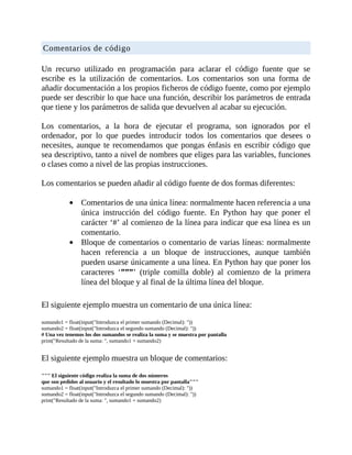 Comentarios	de	código
	
Un	 recurso	 utilizado	 en	 programación	 para	 aclarar	 el	 código	 fuente	 que	 se
escribe	 es	 la	 utilización	 de	 comentarios.	 Los	 comentarios	 son	 una	 forma	 de
añadir	documentación	a	los	propios	ficheros	de	código	fuente,	como	por	ejemplo
puede	ser	describir	lo	que	hace	una	función,	describir	los	parámetros	de	entrada
que	tiene	y	los	parámetros	de	salida	que	devuelven	al	acabar	su	ejecución.
	
Los	 comentarios,	 a	 la	 hora	 de	 ejecutar	 el	 programa,	 son	 ignorados	 por	 el
ordenador,	 por	 lo	 que	 puedes	 introducir	 todos	 los	 comentarios	 que	 desees	 o
necesites,	aunque	te	recomendamos	que	pongas	énfasis	en	escribir	código	que
sea	descriptivo,	tanto	a	nivel	de	nombres	que	eliges	para	las	variables,	funciones
o	clases	como	a	nivel	de	las	propias	instrucciones.
	
Los	comentarios	se	pueden	añadir	al	código	fuente	de	dos	formas	diferentes:
	
Comentarios	de	una	única	línea:	normalmente	hacen	referencia	a	una
única	 instrucción	 del	 código	 fuente.	 En	 Python	 hay	 que	 poner	 el
carácter	‘#’	al	comienzo	de	la	línea	para	indicar	que	esa	línea	es	un
comentario.
Bloque	de	comentarios	o	comentario	de	varias	líneas:	normalmente
hacen	 referencia	 a	 un	 bloque	 de	 instrucciones,	 aunque	 también
pueden	usarse	únicamente	a	una	línea.	En	Python	hay	que	poner	los
caracteres	 ‘”””’	 (triple	 comilla	 doble)	 al	 comienzo	 de	 la	 primera
línea	del	bloque	y	al	final	de	la	última	línea	del	bloque.
	
El	siguiente	ejemplo	muestra	un	comentario	de	una	única	línea:
	
sumando1	=	float(input("Introduzca	el	primer	sumando	(Decimal):	"))
sumando2	=	float(input("Introduzca	el	segundo	sumando	(Decimal):	"))
#	Una	vez	tenemos	los	dos	sumandos	se	realiza	la	suma	y	se	muestra	por	pantalla
print("Resultado	de	la	suma:	",	sumando1	+	sumando2)
	
El	siguiente	ejemplo	muestra	un	bloque	de	comentarios:
	
"""	El	siguiente	código	realiza	la	suma	de	dos	números
que	son	pedidos	al	usuario	y	el	resultado	lo	muestra	por	pantalla"""
sumando1	=	float(input("Introduzca	el	primer	sumando	(Decimal):	"))
sumando2	=	float(input("Introduzca	el	segundo	sumando	(Decimal):	"))
print("Resultado	de	la	suma:	",	sumando1	+	sumando2)
	
 