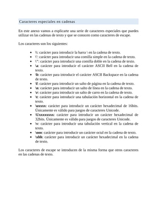 Caracteres	especiales	en	cadenas
	
En	este	anexo	vamos	a	explicarte	una	serie	de	caracteres	especiales	que	puedes
utilizar	en	las	cadenas	de	texto	y	que	se	conocen	como	caracteres	de	escape.
	
Los	caracteres	son	los	siguientes:
	
:	carácter	para	introducir	la	barra		en	la	cadena	de	texto.
':	carácter	para	introducir	una	comilla	simple	en	la	cadena	de	texto.
":	carácter	para	introducir	una	comilla	doble	en	la	cadena	de	texto.
a:	 carácter	 para	 introducir	 el	 carácter	 ASCII	 Bell	 en	 la	 cadena	 de
texto.
b:	carácter	para	introducir	el	carácter	ASCII	Backspace	en	la	cadena
de	texto.
f:	carácter	para	introducir	un	salto	de	página	en	la	cadena	de	texto.
n:	carácter	para	introducir	un	salto	de	línea	en	la	cadena	de	texto.
r:	carácter	para	introducir	un	salto	de	carro	en	la	cadena	de	texto.
t:	carácter	para	introducir	una	tabulación	horizontal	en	la	cadena	de
texto.
uxxxx:	carácter	para	introducir	un	carácter	hexadecimal	de	16bits.
Únicamente	es	válido	para	juegos	de	caracteres	Unicode.
Uxxxxxxxx:	 carácter	 para	 introducir	 un	 carácter	 hexadecimal	 de
32bits.	Únicamente	es	válido	para	juegos	de	caracteres	Unicode.
v:	carácter	para	introducir	una	tabulación	vertical	en	la	cadena	de
texto.
ooo:	carácter	para	introducir	un	carácter	octal	en	la	cadena	de	texto.
xhh:	carácter	para	introducir	un	carácter	hexadecimal	en	la	cadena
de	texto.
	
Los	caracteres	de	escape	se	introducen	de	la	misma	forma	que	otros	caracteres
en	las	cadenas	de	texto.
	
 