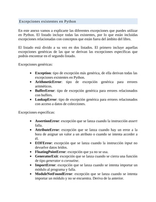 Excepciones	existentes	en	Python
	
En	este	anexo	vamos	a	explicarte	las	diferentes	excepciones	que	puedes	utilizar
en	 Python.	 El	 listado	 incluye	 todas	 las	 existentes,	 por	 lo	 que	 están	 incluidas
excepciones	relacionadas	con	conceptos	que	están	fuera	del	ámbito	del	libro.
	
El	 listado	 está	 divido	 a	 su	 vez	 en	 dos	 listados.	 El	 primero	 incluye	 aquellas
excepciones	 genéricas	 de	 las	 que	 se	 derivan	 las	 excepciones	 específicas	 que
podrás	encontrar	en	el	segundo	listado.
	
Excepciones	genéricas:
	
Exception:	tipo	de	excepción	más	genérica,	de	ella	derivan	todas	las
excepciones	existentes	en	Python.
ArithmeticError:	 tipo	 de	 excepción	 genérica	 para	 errores
aritméticos.
BufferError:	 tipo	 de	 excepción	 genérica	 para	 errores	 relacionados
con	buffers.
LookupError:	tipo	de	excepción	genérica	para	errores	relacionados
con	acceso	a	datos	de	colecciones.
	
Excepciones	específicas:
	
AssertionError:	excepción	que	se	lanza	cuando	la	instrucción	assert
falla.
AttributeError:	 excepción	 que	 se	 lanza	 cuando	 hay	 un	 error	 a	 la
hora	de	asignar	un	valor	a	un	atributo	o	cuando	se	intenta	acceder	a
él.
EOFError:	excepción	que	se	lanza	cuando	la	instrucción	input	no
devuelve	datos	leídos.
FloatingPointError:	excepción	que	ya	no	se	usa.
GeneratorExit:	excepción	que	se	lanza	cuando	se	cierra	una	función
de	tipo	generator	o	coroutine.
ImportError:	excepción	que	se	lanza	cuando	se	intenta	importar	un
módulo	al	programa	y	falla.
ModuleNotFoundError:	excepción	que	se	lanza	cuando	se	intenta
importar	un	módulo	y	no	se	encuentra.	Deriva	de	la	anterior.
 