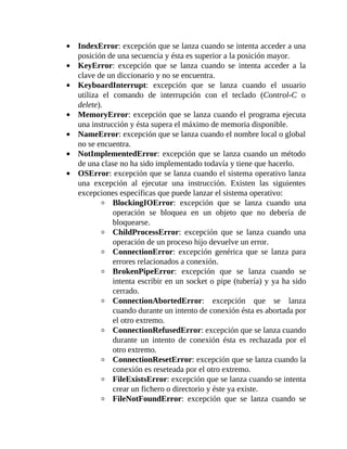 IndexError:	excepción	que	se	lanza	cuando	se	intenta	acceder	a	una
posición	de	una	secuencia	y	ésta	es	superior	a	la	posición	mayor.
KeyError:	 excepción	 que	 se	 lanza	 cuando	 se	 intenta	 acceder	 a	 la
clave	de	un	diccionario	y	no	se	encuentra.
KeyboardInterrupt:	 excepción	 que	 se	 lanza	 cuando	 el	 usuario
utiliza	 el	 comando	 de	 interrupción	 con	 el	 teclado	 (Control-C	 o
delete).
MemoryError:	excepción	que	se	lanza	cuando	el	programa	ejecuta
una	instrucción	y	ésta	supera	el	máximo	de	memoria	disponible.
NameError:	excepción	que	se	lanza	cuando	el	nombre	local	o	global
no	se	encuentra.
NotImplementedError:	excepción	que	se	lanza	cuando	un	método
de	una	clase	no	ha	sido	implementado	todavía	y	tiene	que	hacerlo.
OSError:	excepción	que	se	lanza	cuando	el	sistema	operativo	lanza
una	 excepción	 al	 ejecutar	 una	 instrucción.	 Existen	 las	 siguientes
excepciones	específicas	que	puede	lanzar	el	sistema	operativo:
BlockingIOError:	 excepción	 que	 se	 lanza	 cuando	 una
operación	 se	 bloquea	 en	 un	 objeto	 que	 no	 debería	 de
bloquearse.
ChildProcessError:	 excepción	 que	 se	 lanza	 cuando	 una
operación	de	un	proceso	hijo	devuelve	un	error.
ConnectionError:	 excepción	 genérica	 que	 se	 lanza	 para
errores	relacionados	a	conexión.
BrokenPipeError:	 excepción	 que	 se	 lanza	 cuando	 se
intenta	escribir	en	un	socket	o	pipe	(tubería)	y	ya	ha	sido
cerrado.
ConnectionAbortedError:	 excepción	 que	 se	 lanza
cuando	durante	un	intento	de	conexión	ésta	es	abortada	por
el	otro	extremo.
ConnectionRefusedError:	excepción	que	se	lanza	cuando
durante	 un	 intento	 de	 conexión	 ésta	 es	 rechazada	 por	 el
otro	extremo.
ConnectionResetError:	excepción	que	se	lanza	cuando	la
conexión	es	reseteada	por	el	otro	extremo.
FileExistsError:	excepción	que	se	lanza	cuando	se	intenta
crear	un	fichero	o	directorio	y	éste	ya	existe.
FileNotFoundError:	 excepción	 que	 se	 lanza	 cuando	 se
 