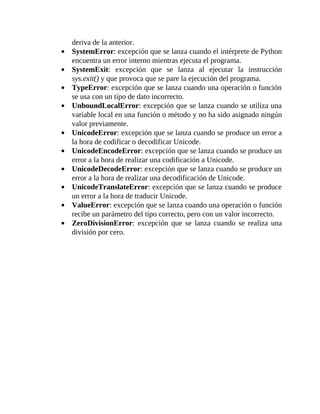 deriva	de	la	anterior.
SystemError:	excepción	que	se	lanza	cuando	el	intérprete	de	Python
encuentra	un	error	interno	mientras	ejecuta	el	programa.
SystemExit:	 excepción	 que	 se	 lanza	 al	 ejecutar	 la	 instrucción
sys.exit()	y	que	provoca	que	se	pare	la	ejecución	del	programa.
TypeError:	excepción	que	se	lanza	cuando	una	operación	o	función
se	usa	con	un	tipo	de	dato	incorrecto.
UnboundLocalError:	excepción	que	se	lanza	cuando	se	utiliza	una
variable	local	en	una	función	o	método	y	no	ha	sido	asignado	ningún
valor	previamente.
UnicodeError:	excepción	que	se	lanza	cuando	se	produce	un	error	a
la	hora	de	codificar	o	decodificar	Unicode.
UnicodeEncodeError:	excepción	que	se	lanza	cuando	se	produce	un
error	a	la	hora	de	realizar	una	codificación	a	Unicode.
UnicodeDecodeError:	excepción	que	se	lanza	cuando	se	produce	un
error	a	la	hora	de	realizar	una	decodificación	de	Unicode.
UnicodeTranslateError:	excepción	que	se	lanza	cuando	se	produce
un	error	a	la	hora	de	traducir	Unicode.
ValueError:	excepción	que	se	lanza	cuando	una	operación	o	función
recibe	un	parámetro	del	tipo	correcto,	pero	con	un	valor	incorrecto.
ZeroDivisionError:	 excepción	 que	 se	 lanza	 cuando	 se	 realiza	 una
división	por	cero.
	
 