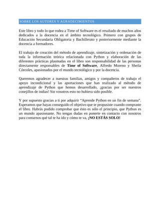 SOBRE	LOS	AUTORES	Y	AGRADECIMIENTOS
	
Este	libro	y	todo	lo	que	rodea	a	Time	of	Software	es	el	resultado	de	muchos	años
dedicados	 a	 la	 docencia	 en	 el	 ámbito	 tecnológico.	 Primero	 con	 grupos	 de
Educación	Secundaria	Obligatoria	y	Bachillerato	y	posteriormente	mediante	la
docencia	a	formadores.
	
El	trabajo	de	creación	del	método	de	aprendizaje,	sintetización	y	ordenación	de
toda	 la	 información	 teórica	 relacionada	 con	 Python	 y	 elaboración	 de	 las
diferentes	 prácticas	 plasmadas	 en	 el	 libro	 son	 responsabilidad	 de	 las	 personas
directamente	 responsables	 de	 Time	 of	 Software,	 Alfredo	 Moreno	 y	 Sheila
Córcoles,	apasionados	por	el	mundo	tecnológico	y	por	la	docencia.
	
Queremos	 agradecer	 a	 nuestras	 familias,	 amigos	 y	 compañeros	 de	 trabajo	 el
apoyo	 incondicional	 y	 las	 aportaciones	 que	 han	 realizado	 al	 método	 de
aprendizaje	 de	 Python	 que	 hemos	 desarrollado,	 ¡gracias	 por	 ser	 nuestros
conejillos	de	indias!	Sin	vosotros	esto	no	hubiera	sido	posible.
	
Y	por	supuesto	gracias	a	ti	por	adquirir	“Aprende	Python	en	un	fin	de	semana”.
Esperamos	que	hayas	conseguido	el	objetivo	que	te	propusiste	cuando	compraste
el	libro.	Habrás	podido	comprobar	que	ésto	es	sólo	el	principio,	que	Python	es
un	 mundo	 apasionante.	 No	 tengas	 dudas	 en	 ponerte	 en	 contacto	 con	 nosotros
para	contarnos	qué	tal	te	ha	ido	y	cómo	te	va,	¡NO	ESTÁS	SOLO!
	
 