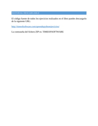 MATERIAL	DESCARGABLE
	
El	código	fuente	de	todos	los	ejercicios	realizados	en	el	libro	puedes	descargarlo
de	la	siguiente	URL:
	
http://timeofsoftware.com/aprendepythonejercicios/
	
La	contraseña	del	fichero	ZIP	es:	TIMEOFSOFTWARE
 