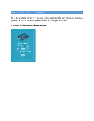OTROS	LIBROS	DE	LOS	AUTORES
	
Si	 te	 ha	 gustado	 el	libro	y	 quieres	seguir	aprendiendo	con	el	mismo	formato,
puedes	encontrar	en	Amazon	otros	libros	escritos	por	nosotros:
	
Aprende	Arduino	en	un	fin	de	semana
	
 