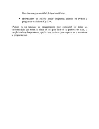 librerías	una	gran	cantidad	de	funcionalidades.
	
Incrustable:	 Es	 posible	 añadir	 programas	 escritos	 en	 Python	 a
programas	escritos	en	C	y	C++.
	
¡Python	 es	 un	 lenguaje	 de	 programación	 muy	 completo!	 De	 todas	 las
características	 que	 tiene,	 la	 clave	 de	 su	 gran	 éxito	 es	 la	 primera	 de	 ellas,	 la
simplicidad	con	la	que	cuenta,	que	lo	hace	perfecto	para	empezar	en	el	mundo	de
la	programación.
	
 