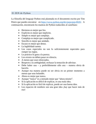 El	ZEN	de	Python
	
La	filosofía	del	lenguaje	Python	está	plasmada	en	el	documento	escrito	por	Tim
Peters	que	puedes	encontrar 	 en	https://www.python.org/dev/peps/pep-0020/.		A
continuación,	encontrarás	los	mantras	de	Python	traducidos	al	castellano:
	
Hermoso	es	mejor	que	feo.
Explícito	es	mejor	que	implícito.
Simple	es	mejor	que	complejo.
Complejo	es	mejor	que	complicado.
Sencillo	es	mejor	que	anidado.
Escaso	es	mejor	que	denso.
La	legibilidad	cuenta.
Los	 casos	 especiales	 no	 son	 lo	 suficientemente	 especiales	 para
romper	las	reglas.
Lo	práctico	le	gana	a	la	pureza.
Los	errores	no	deben	pasar	en	silencio.
A	menos	que	sean	silenciados.
Respecto	a	la	ambigüedad,	rechazar	la	tentación	de	adivinar.
Debe	 haber	 una	 –	 y	 preferiblemente	 sólo	 una	 –	 manera	 obvia	 de
hacerlo.
Aunque	 esa	 manera	 puede	 no	 ser	 obvia	 en	 un	 primer	 momento	 a
menos	que	seas	holandés.
Ahora	es	mejor	que	nunca.
Aunque	“nunca”	es	a	menudo	mejor	que	“ahora	mismo”.
Si	la	aplicación	es	difícil	de	explicar,	es	una	mala	idea.
Si	la	aplicación	es	fácil	de	explicar,	puede	ser	una	buena	idea.
Los	espacios	de	nombres	son	una	gran	idea	¡hay	que	hacer	más	de
eso!
	
 