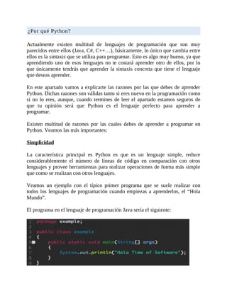 ¿Por	qué	Python?
	
Actualmente	 existen	 multitud	 de	 lenguajes	 de	 programación	 que	 son	 muy
parecidos	entre	ellos	(Java,	C#,	C++…),	básicamente,	lo	único	que	cambia	entre
ellos	es	la	sintaxis	que	se	utiliza	para	programar.	Esto	es	algo	muy	bueno,	ya	que
aprendiendo	uno	de	esos	lenguajes	no	te	costará	aprender	otro	de	ellos,	por	lo
que	únicamente	tendrás	que	aprender	la	sintaxis	concreta	que	tiene	el	lenguaje
que	deseas	aprender.
	
En	este	apartado	vamos	a	explicarte	las	razones	por	las	que	debes	de	aprender
Python.	Dichas	razones	son	válidas	tanto	si	eres	nuevo	en	la	programación	como
si	no	lo	eres,	aunque,	cuando	termines	de	leer	el	apartado	estamos	seguros	de
que	 tu	 opinión	 será	 que	 Python	 es	 el	 lenguaje	 perfecto	 para	 aprender	 a
programar.
	
Existen	 multitud	 de	 razones	 por	 las	 cuales	 debes	 de	 aprender	 a	 programar	 en
Python.	Veamos	las	más	importantes:
	
Simplicidad
	
La	 característica	 principal	 es	 Python	 es	 que	 es	 un	 lenguaje	 simple,	 reduce
considerablemente	 el	 número	 de	 líneas	 de	 código	 en	 comparación	 con	 otros
lenguajes	y	provee	herramientas	para	realizar	operaciones	de	forma	más	simple
que	como	se	realizan	con	otros	lenguajes.
	
Veamos	 un	 ejemplo	 con	 el	 típico	 primer	 programa	 que	 se	 suele	 realizar	 con
todos	los	lenguajes	de	programación	cuando	empiezas	a	aprenderlos,	el	“Hola
Mundo”.
	
El	programa	en	el	lenguaje	de	programación	Java	sería	el	siguiente:
	
 