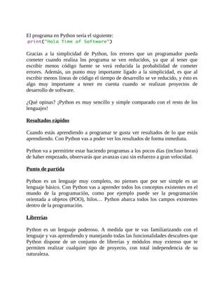 El	programa	en	Python	sería	el	siguiente:
	
Gracias	 a	 la	 simplicidad	 de	 Python,	 los	 errores	 que	 un	 programador	 pueda
cometer	 cuando	 realiza	 los	 programa	 se	 ven	 reducidos,	 ya	 que	 al	 tener	 que
escribir	 menos	 código	 fuente	 se	 verá	 reducida	 la	 probabilidad	 de	 cometer
errores.	 Además,	 un	 punto	 muy	 importante	 ligado	 a	 la	 simplicidad,	 es	 que	 al
escribir	menos	líneas	de	código	el	tiempo	de	desarrollo	se	ve	reducido,	y	ésto	es
algo	 muy	 importante	 a	 tener	 en	 cuenta	 cuando	 se	 realizan	 proyectos	 de
desarrollo	de	software.
	
¿Qué	opinas?	¡Python	es	muy	sencillo	y	simple	comparado	con	el	resto	de	los
lenguajes!
	
Resultados	rápidos
	
Cuando	estás	aprendiendo	a	programar	te	gusta	ver	resultados	de	lo	que	estás
aprendiendo.	Con	Python	vas	a	poder	ver	los	resultados	de	forma	inmediata.
	
Python	va	a	permitirte	estar	haciendo	programas	a	los	pocos	días	(incluso	horas)
de	haber	empezado,	observarás	que	avanzas	casi	sin	esfuerzo	a	gran	velocidad.
	
Punto	de	partida
	
Python	 es	 un	 lenguaje	 muy	 completo,	 no	 pienses	 que	 por	 ser	 simple	 es	 un
lenguaje	básico.	Con	Python	vas	a	aprender	todos	los	conceptos	existentes	en	el
mundo	 de	 la	 programación,	 como	 por	 ejemplo	 puede	 ser	 la	 programación
orientada	a	objetos	(POO),	hilos…	Python	abarca	todos	los	campos	existentes
dentro	de	la	programación.
	
Librerías
	
Python	 es	 un	 lenguaje	 poderoso.	 A	 medida	 que	 te	 vas	 familiarizando	 con	 el
lenguaje	y	vas	aprendiendo	y	manejando	todas	las	funcionalidades	descubres	que
Python	 dispone	 de	 un	 conjunto	 de	 librerías	 y	 módulos	 muy	 extenso	 que	 te
permiten	 realizar	 cualquier	 tipo	 de	 proyecto,	 con	 total	 independencia	 de	 su
naturaleza.
	
 