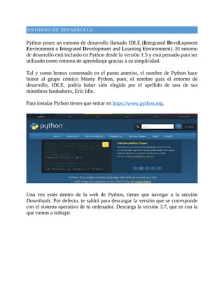 ENTORNO	DE	DESARROLLO
	
Python	posee	un	entorno	de	desarrollo	llamado	IDLE	(Integrated	DeveLopment
Environment	o	Integrated	Development	and	Learning	Environment).	El	entorno
de	desarrollo	está	incluido	en	Python	desde	la	versión	1.5	y	está	pensado	para	ser
utilizado	como	entorno	de	aprendizaje	gracias	a	su	simplicidad.
	
Tal	y	como	hemos	comentado	en	el	punto	anterior,	el	nombre	de	Python	hace
honor	 al	 grupo	 cómico	 Monty	 Python,	 pues,	 el	 nombre	 para	 el	 entorno	 de
desarrollo,	 IDLE,	 podría	 haber	 sido	 elegido	 por	 el	 apellido	 de	 uno	 de	 sus
miembros	fundadores,	Eric	Idle.
	
Para	instalar	Python	tienes	que	entrar	en	https://www.python.org.
	
	
Una	 vez	 estés	 dentro	 de	 la	 web	 de	 Python,	 tienes	 que	 navegar	 a	 la	 sección
Downloads.	Por	defecto,	te	saldrá	para	descargar	la	versión	que	se	corresponde
con	el	sistema	operativo	de	tu	ordenador.	Descarga	la	versión	3.7,	que	es	con	la
que	vamos	a	trabajar.
	
 